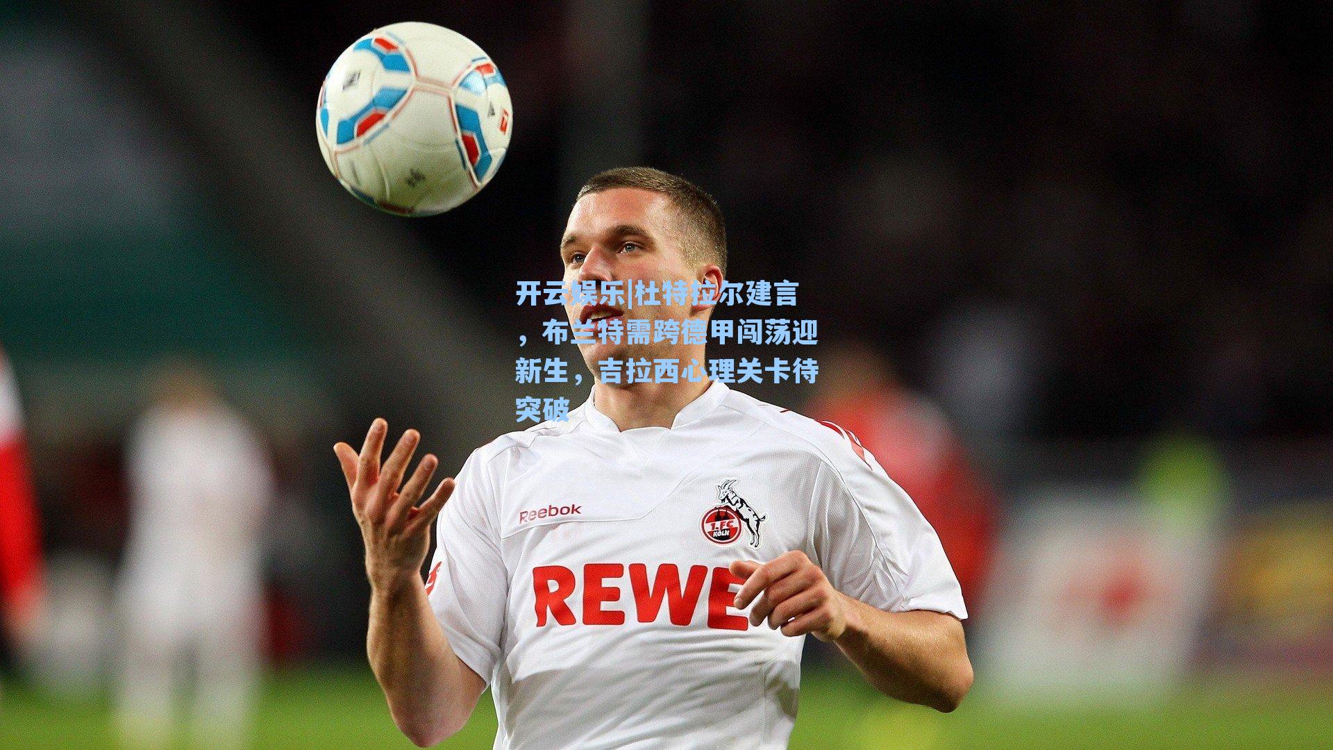 杜特拉尔建言,布兰特需跨德甲闯荡迎新生,吉拉西心理关卡待突破