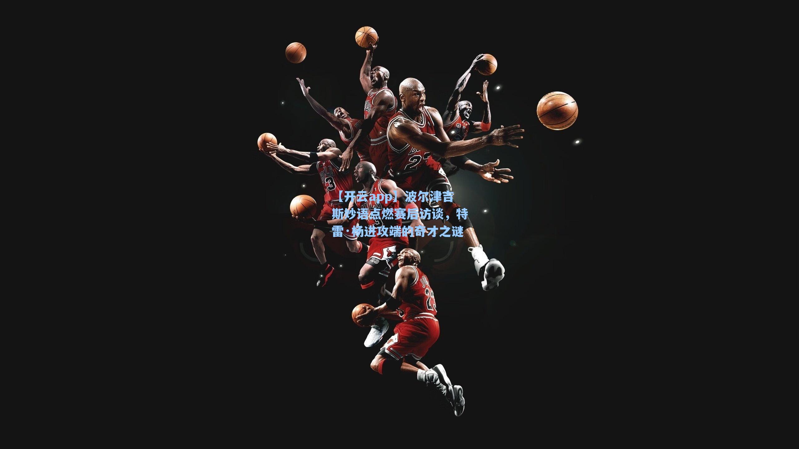 波尔津吉斯妙语点燃赛后访谈，特雷·杨进攻端的奇才之谜